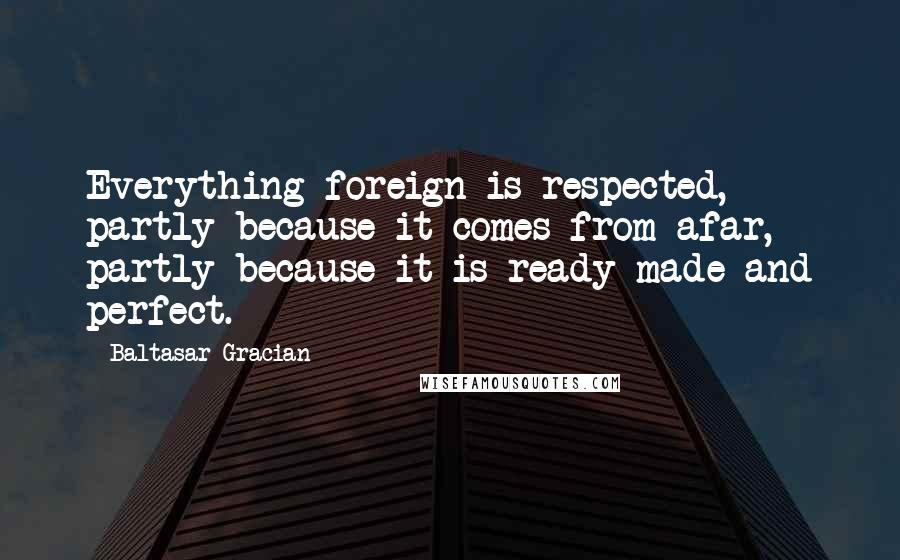 Baltasar Gracian Quotes: Everything foreign is respected, partly because it comes from afar, partly because it is ready made and perfect.