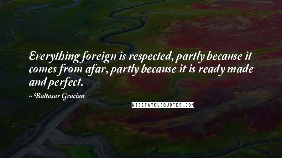 Baltasar Gracian Quotes: Everything foreign is respected, partly because it comes from afar, partly because it is ready made and perfect.