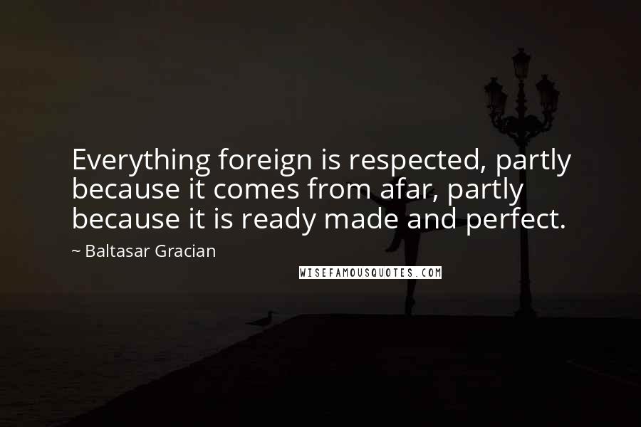 Baltasar Gracian Quotes: Everything foreign is respected, partly because it comes from afar, partly because it is ready made and perfect.