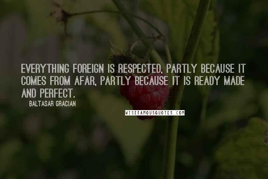 Baltasar Gracian Quotes: Everything foreign is respected, partly because it comes from afar, partly because it is ready made and perfect.