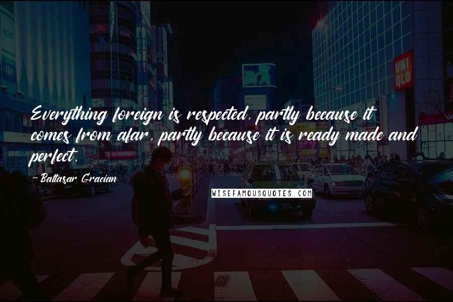Baltasar Gracian Quotes: Everything foreign is respected, partly because it comes from afar, partly because it is ready made and perfect.