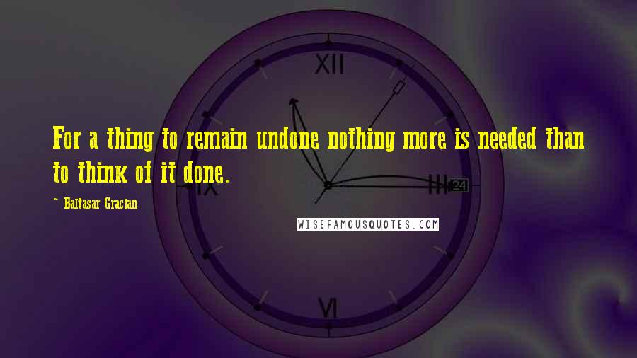 Baltasar Gracian Quotes: For a thing to remain undone nothing more is needed than to think of it done.