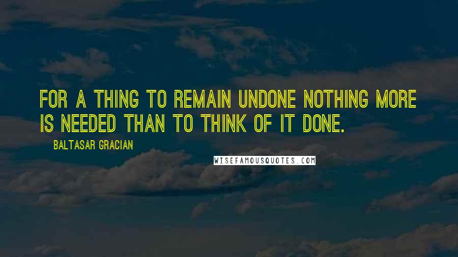 Baltasar Gracian Quotes: For a thing to remain undone nothing more is needed than to think of it done.