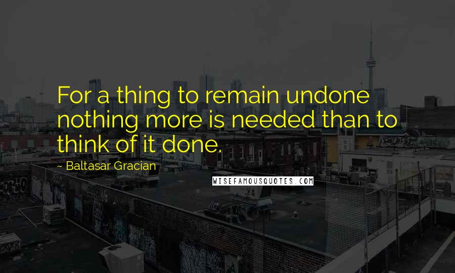 Baltasar Gracian Quotes: For a thing to remain undone nothing more is needed than to think of it done.