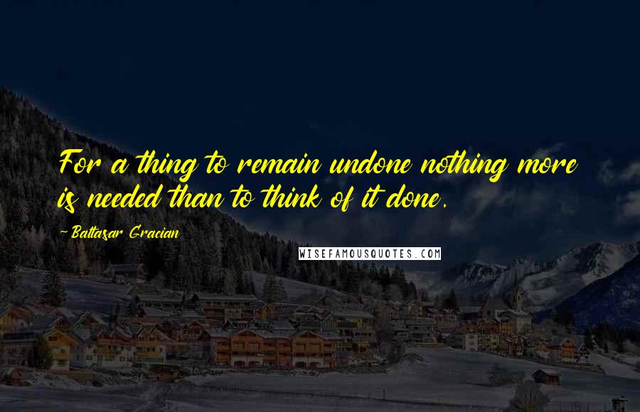 Baltasar Gracian Quotes: For a thing to remain undone nothing more is needed than to think of it done.