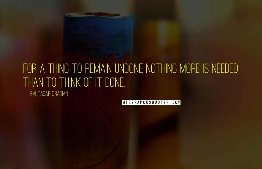 Baltasar Gracian Quotes: For a thing to remain undone nothing more is needed than to think of it done.