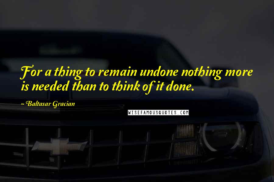 Baltasar Gracian Quotes: For a thing to remain undone nothing more is needed than to think of it done.