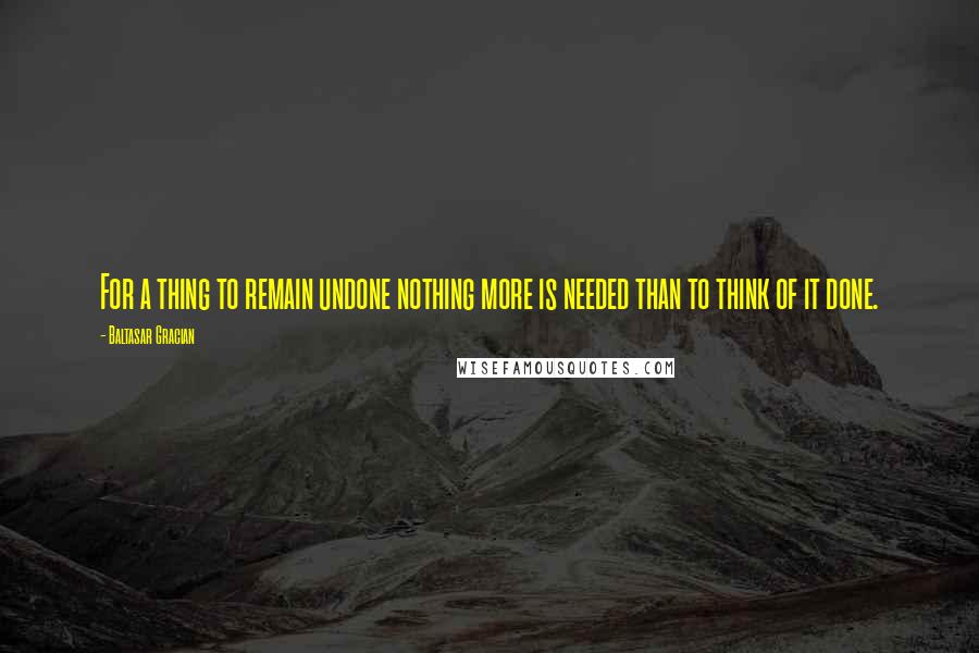 Baltasar Gracian Quotes: For a thing to remain undone nothing more is needed than to think of it done.