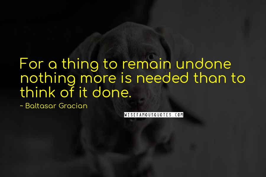 Baltasar Gracian Quotes: For a thing to remain undone nothing more is needed than to think of it done.