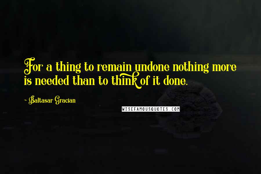 Baltasar Gracian Quotes: For a thing to remain undone nothing more is needed than to think of it done.