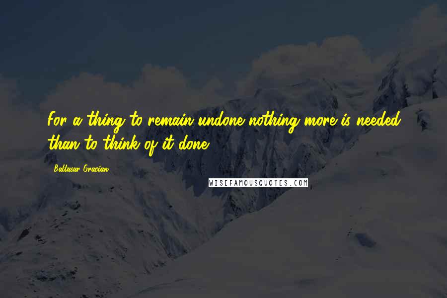 Baltasar Gracian Quotes: For a thing to remain undone nothing more is needed than to think of it done.