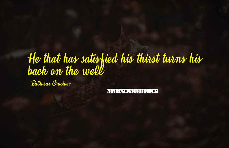 Baltasar Gracian Quotes: He that has satisfied his thirst turns his back on the well.