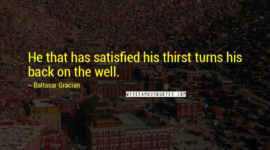 Baltasar Gracian Quotes: He that has satisfied his thirst turns his back on the well.