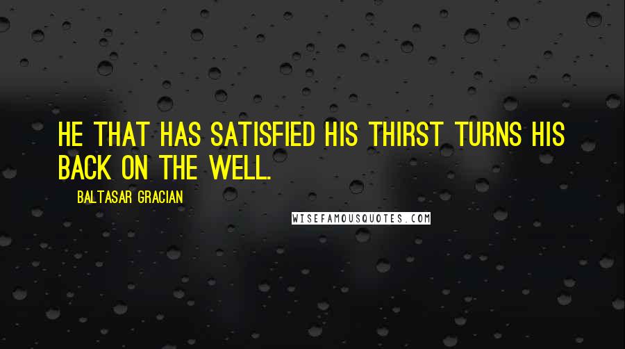 Baltasar Gracian Quotes: He that has satisfied his thirst turns his back on the well.