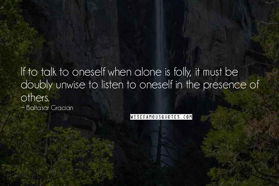 Baltasar Gracian Quotes: If to talk to oneself when alone is folly, it must be doubly unwise to listen to oneself in the presence of others.