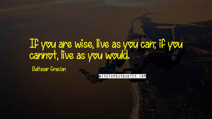 Baltasar Gracian Quotes: If you are wise, live as you can; if you cannot, live as you would.