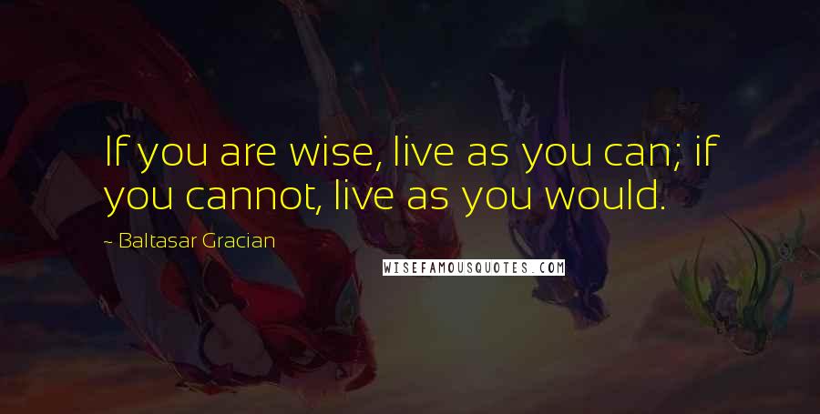 Baltasar Gracian Quotes: If you are wise, live as you can; if you cannot, live as you would.