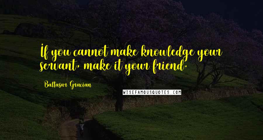 Baltasar Gracian Quotes: If you cannot make knowledge your servant, make it your friend.