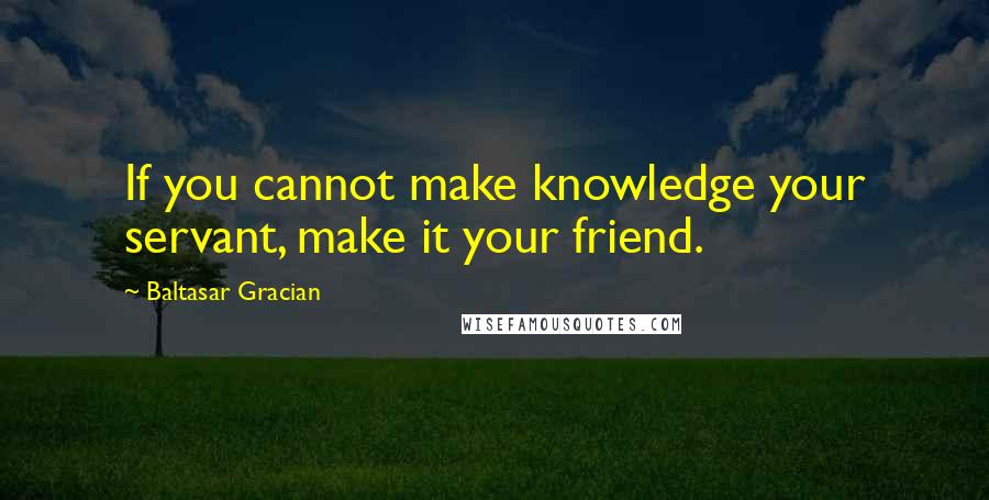 Baltasar Gracian Quotes: If you cannot make knowledge your servant, make it your friend.