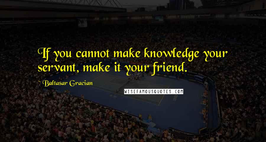 Baltasar Gracian Quotes: If you cannot make knowledge your servant, make it your friend.