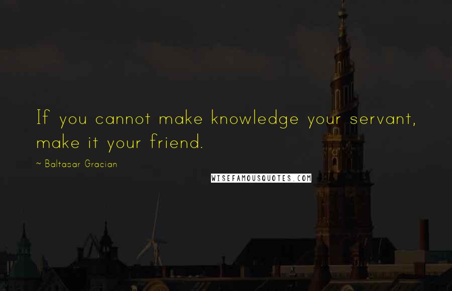 Baltasar Gracian Quotes: If you cannot make knowledge your servant, make it your friend.