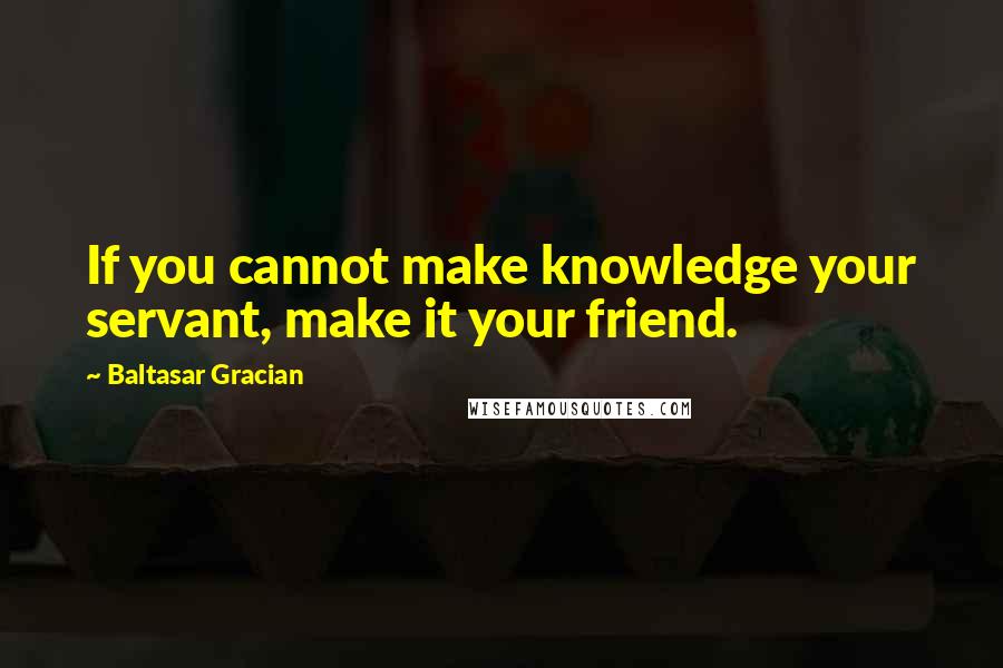 Baltasar Gracian Quotes: If you cannot make knowledge your servant, make it your friend.