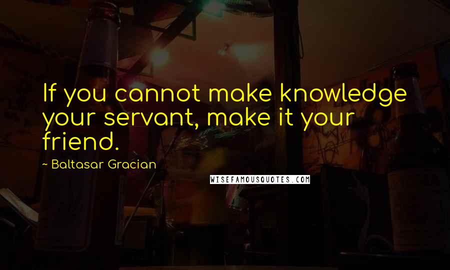 Baltasar Gracian Quotes: If you cannot make knowledge your servant, make it your friend.