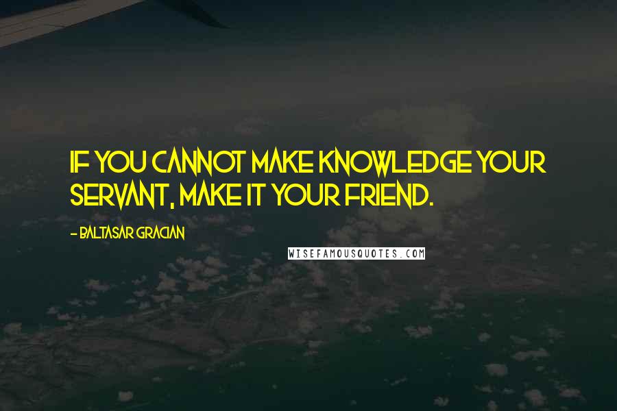 Baltasar Gracian Quotes: If you cannot make knowledge your servant, make it your friend.