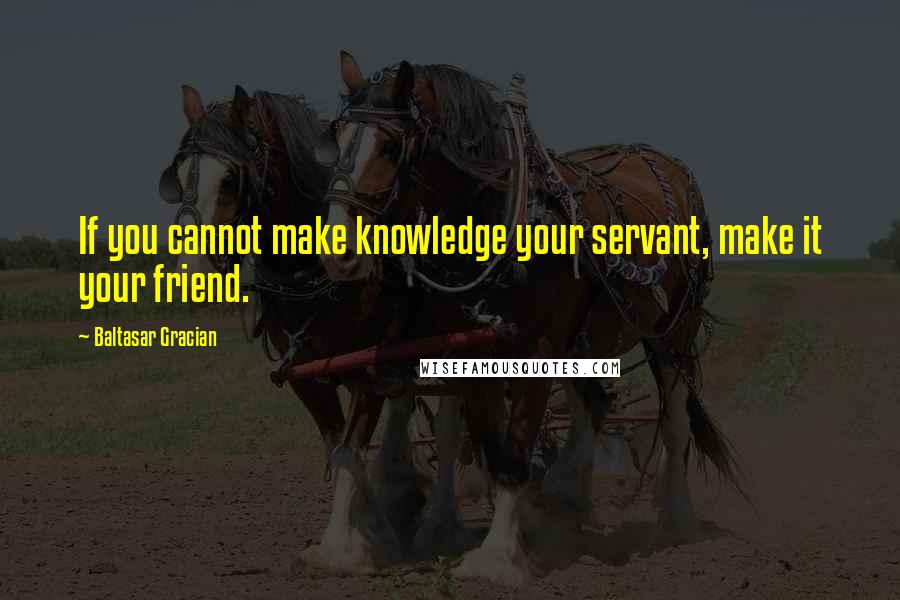 Baltasar Gracian Quotes: If you cannot make knowledge your servant, make it your friend.