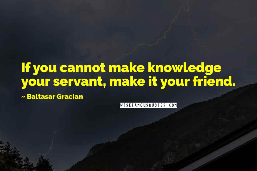 Baltasar Gracian Quotes: If you cannot make knowledge your servant, make it your friend.