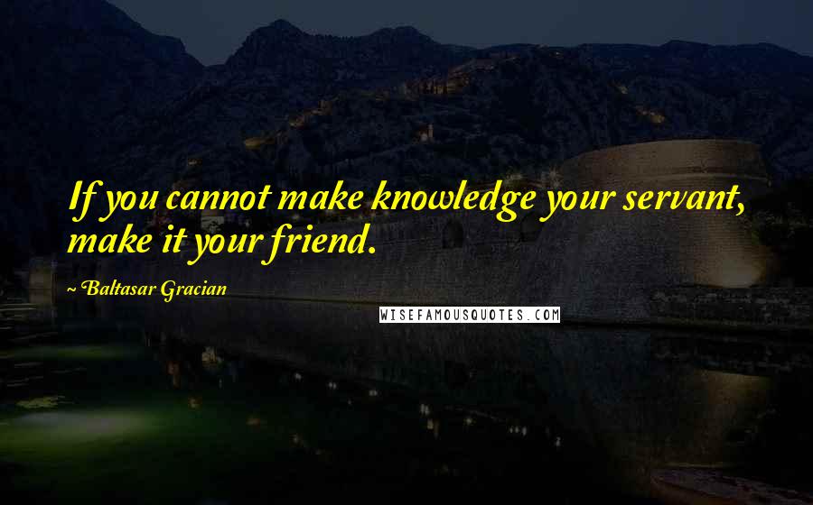 Baltasar Gracian Quotes: If you cannot make knowledge your servant, make it your friend.