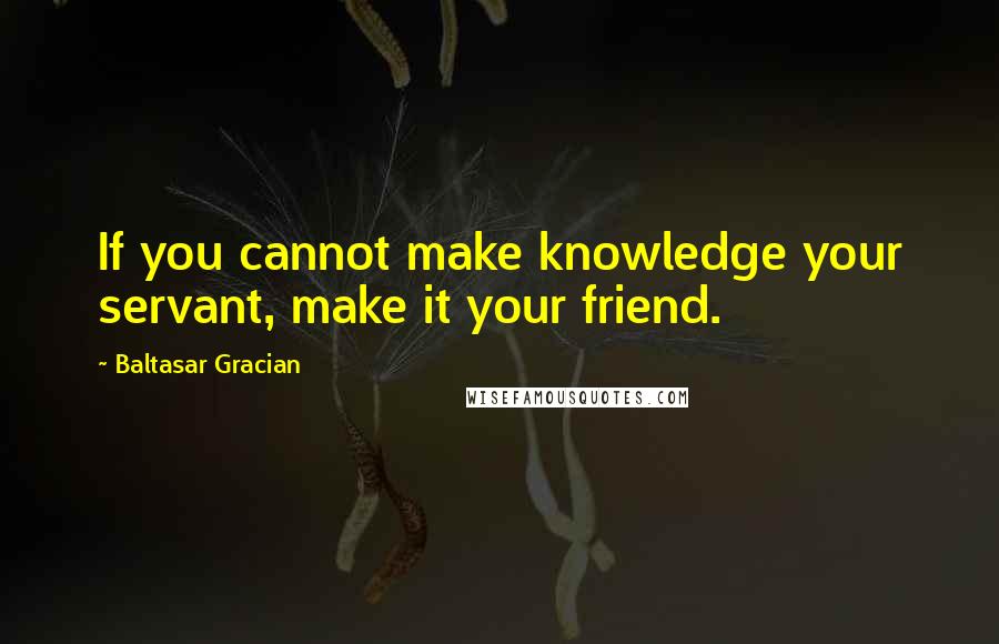 Baltasar Gracian Quotes: If you cannot make knowledge your servant, make it your friend.