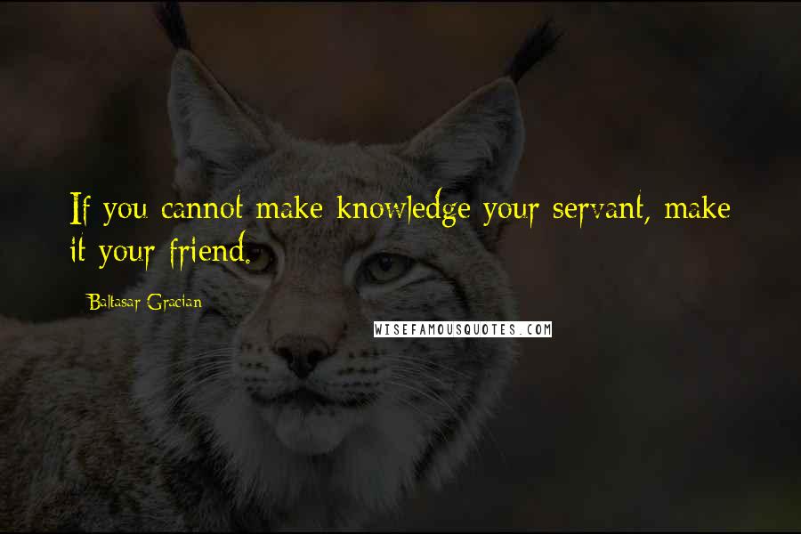 Baltasar Gracian Quotes: If you cannot make knowledge your servant, make it your friend.