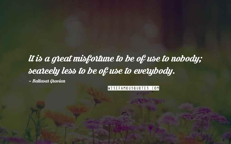 Baltasar Gracian Quotes: It is a great misfortune to be of use to nobody; scarcely less to be of use to everybody.