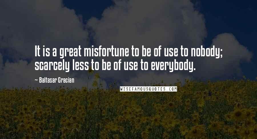 Baltasar Gracian Quotes: It is a great misfortune to be of use to nobody; scarcely less to be of use to everybody.