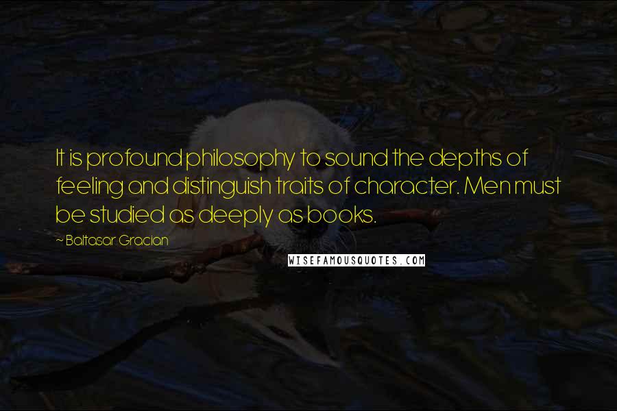 Baltasar Gracian Quotes: It is profound philosophy to sound the depths of feeling and distinguish traits of character. Men must be studied as deeply as books.