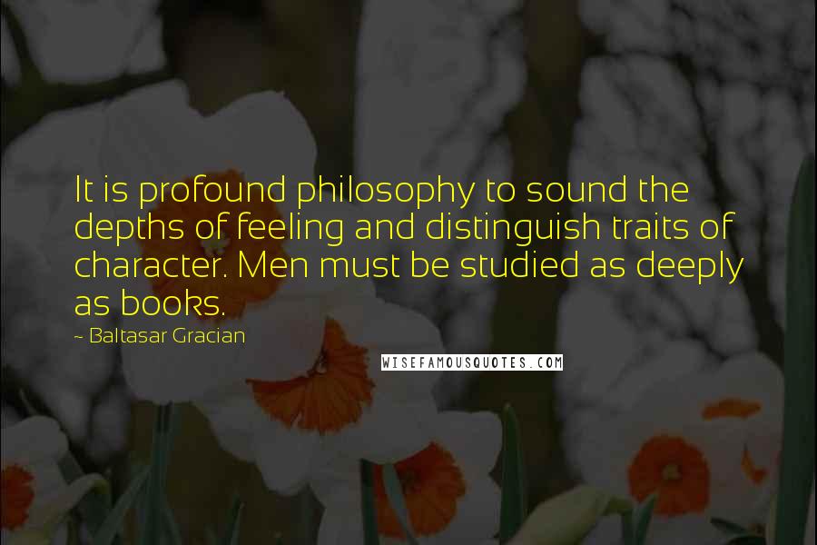 Baltasar Gracian Quotes: It is profound philosophy to sound the depths of feeling and distinguish traits of character. Men must be studied as deeply as books.
