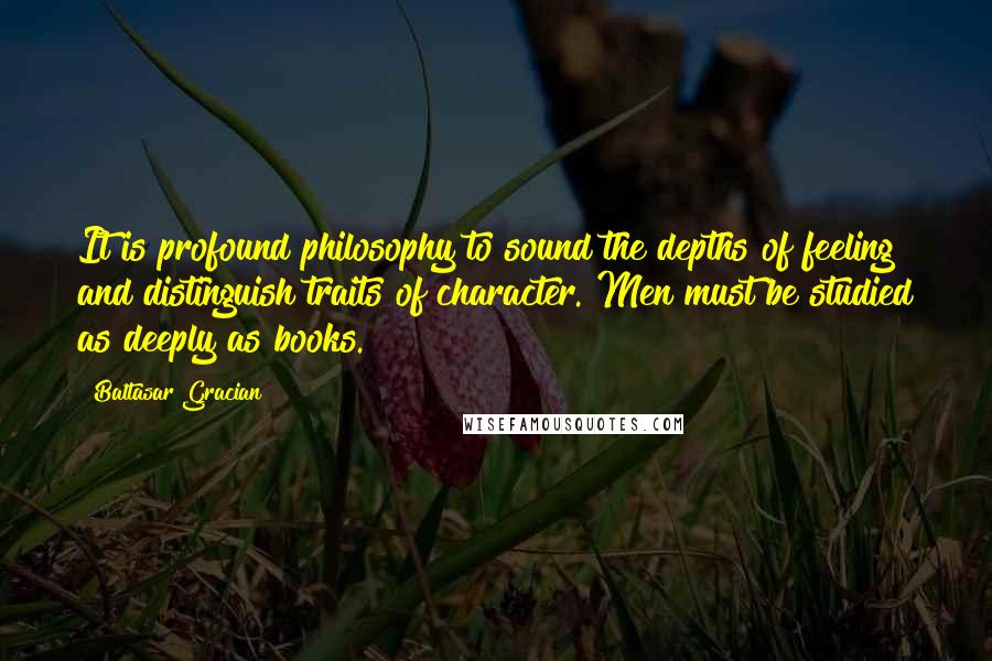 Baltasar Gracian Quotes: It is profound philosophy to sound the depths of feeling and distinguish traits of character. Men must be studied as deeply as books.