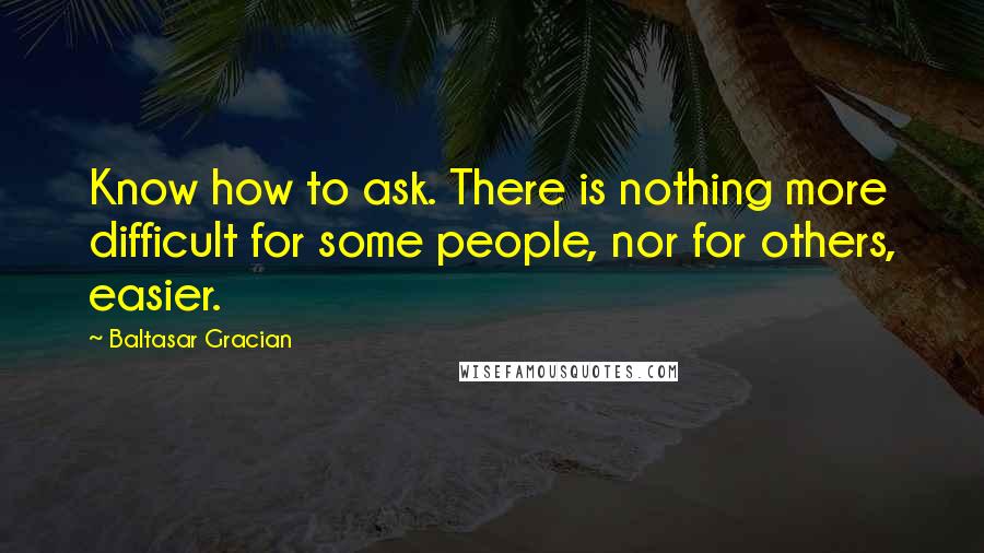 Baltasar Gracian Quotes: Know how to ask. There is nothing more difficult for some people, nor for others, easier.