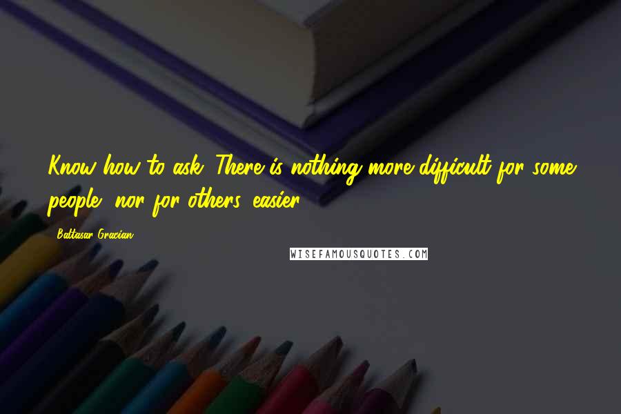 Baltasar Gracian Quotes: Know how to ask. There is nothing more difficult for some people, nor for others, easier.