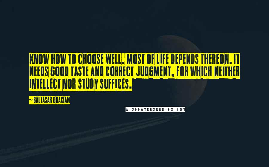 Baltasar Gracian Quotes: Know how to choose well. Most of life depends thereon. It needs good taste and correct judgment, for which neither intellect nor study suffices.