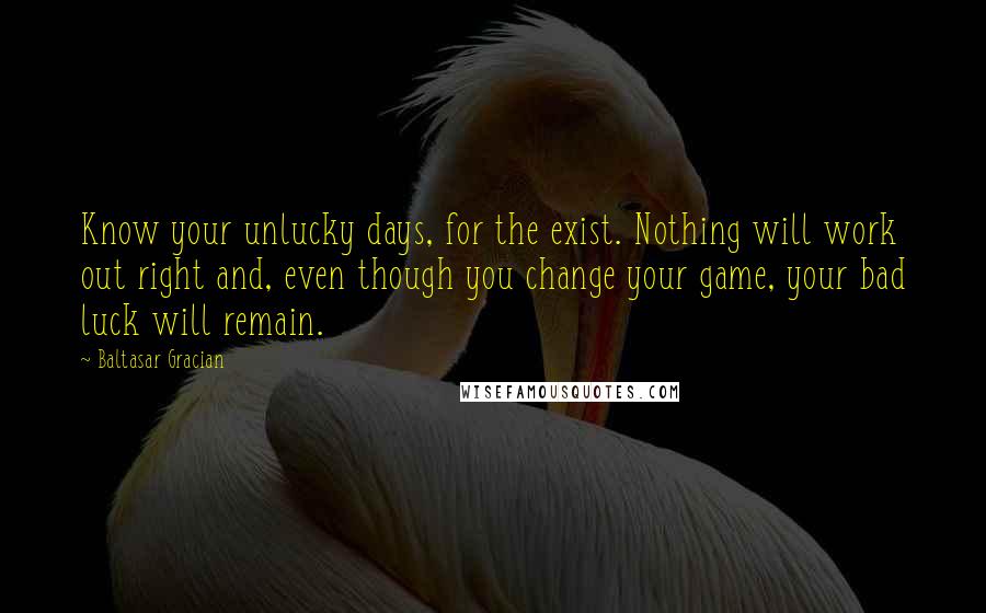 Baltasar Gracian Quotes: Know your unlucky days, for the exist. Nothing will work out right and, even though you change your game, your bad luck will remain.