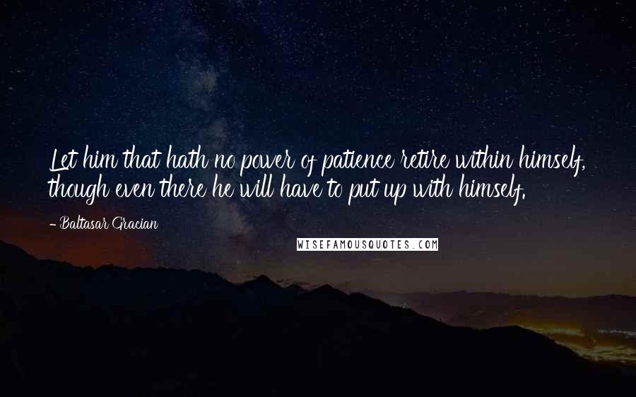 Baltasar Gracian Quotes: Let him that hath no power of patience retire within himself, though even there he will have to put up with himself.