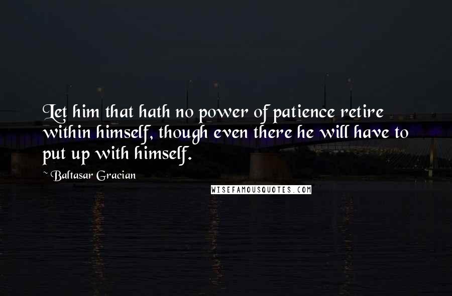 Baltasar Gracian Quotes: Let him that hath no power of patience retire within himself, though even there he will have to put up with himself.