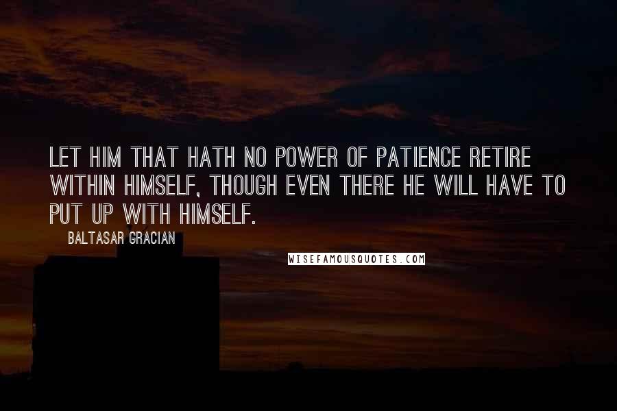 Baltasar Gracian Quotes: Let him that hath no power of patience retire within himself, though even there he will have to put up with himself.