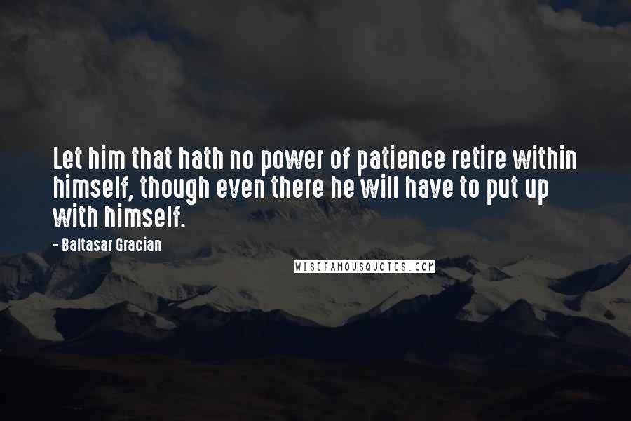 Baltasar Gracian Quotes: Let him that hath no power of patience retire within himself, though even there he will have to put up with himself.