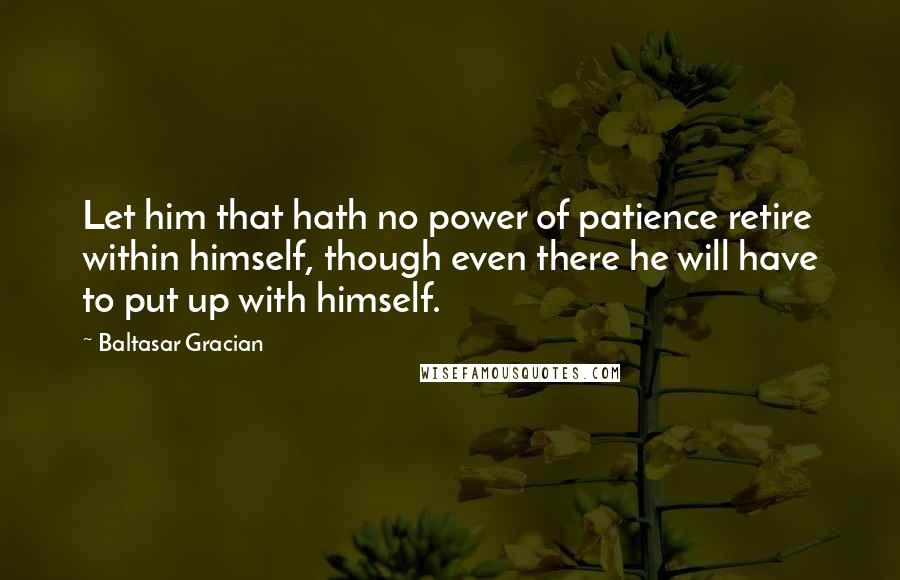 Baltasar Gracian Quotes: Let him that hath no power of patience retire within himself, though even there he will have to put up with himself.