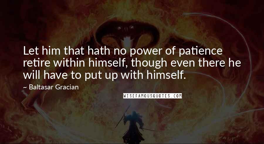 Baltasar Gracian Quotes: Let him that hath no power of patience retire within himself, though even there he will have to put up with himself.