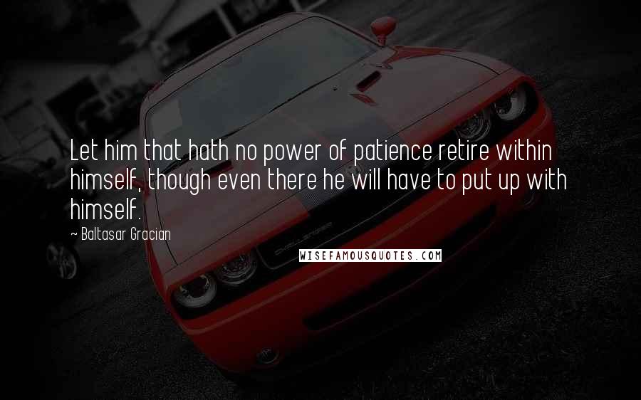 Baltasar Gracian Quotes: Let him that hath no power of patience retire within himself, though even there he will have to put up with himself.