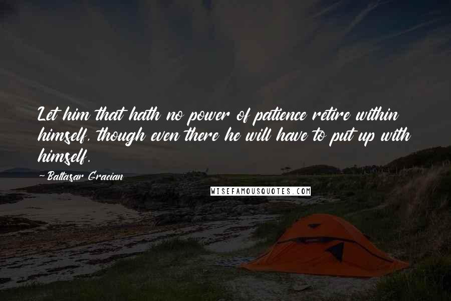 Baltasar Gracian Quotes: Let him that hath no power of patience retire within himself, though even there he will have to put up with himself.